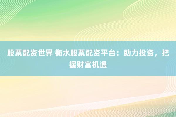 股票配资世界 衡水股票配资平台：助力投资，把握财富机遇