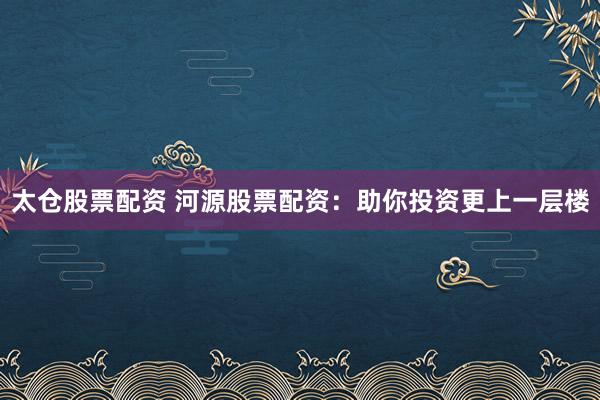 太仓股票配资 河源股票配资：助你投资更上一层楼