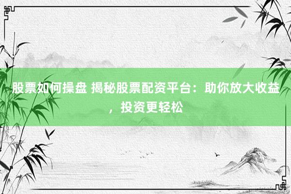 股票如何操盘 揭秘股票配资平台：助你放大收益，投资更轻松