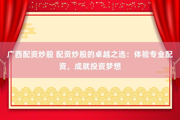广西配资炒股 配资炒股的卓越之选：体验专业配资，成就投资梦想